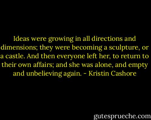 Ideas were growing in all directions and dimensions; they were becoming a sculpture, or a castle. And then everyone left her, to return to their own affairs; and she was alone, and empty and unbelieving again. - Kristin Cashore