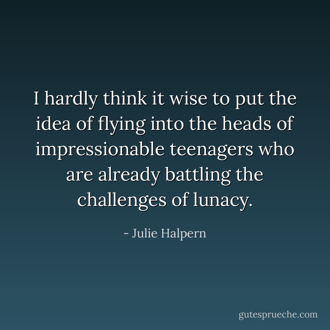 I hardly think it wise to put the idea of flying into the heads of impressionable teenagers who are already battling the challenges of lunacy. - Julie Halpern