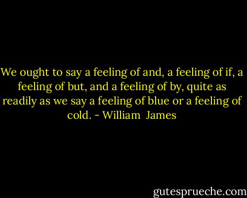 We ought to say a feeling of and, a feeling of if, a feeling of but, and a feeling of by, quite as readily as we say a feeling of blue or a feeling of cold. - William  James
