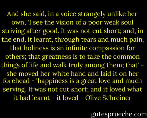 And she said, in a voice strangely unlike her own, 'I see the vision of a poor weak soul striving after good. It was not cut short; and, in the end, it learnt, through tears and much pain, that holiness is an infinite compassion for others; that greatness is to take the common things of life and walk truly among them; that' - she moved her white hand and laid it on her forehead - 'happiness is a great love and much serving. It was not cut short; and it loved what it had learnt - it loved - Olive Schreiner