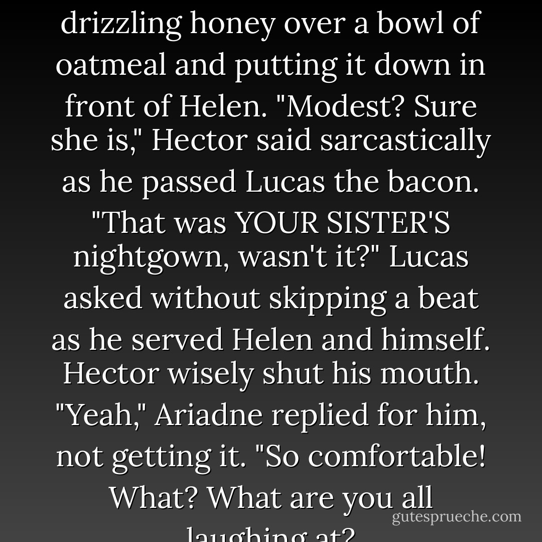 Helen's modest. She wanted to dress herself," Ariadne said, drizzling honey over a bowl of oatmeal and putting it down in front of Helen.<br />"Modest? Sure she is," Hector said sarcastically as he passed Lucas the bacon.<br />"That was YOUR SISTER'S nightgown, wasn't it?" Lucas asked without skipping a beat as he served Helen and himself.<br />Hector wisely shut his mouth.<br />"Yeah," Ariadne replied for him, not getting it. "So comfortable! What? What are you all laughing at? - Josephine Angelini