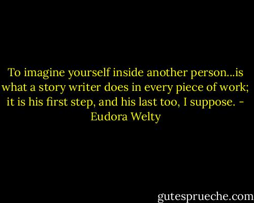 To imagine yourself inside another person...is what a story writer does in every piece of work; it is his first step, and his last too, I suppose. - Eudora Welty