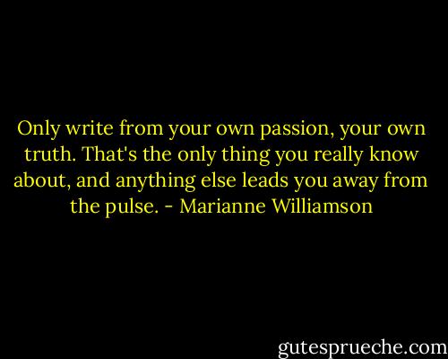 Only write from your own passion, your own truth. That's the only thing you really know about, and anything else leads you away from the pulse. - Marianne Williamson