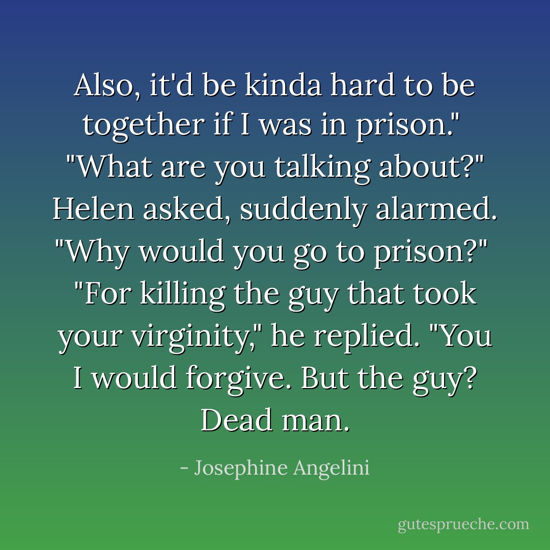 Also, it'd be kinda hard to be together if I was in prison."<br /><br />"What are you talking about?" Helen asked, suddenly alarmed. "Why would you go to prison?"<br /><br />"For killing the guy that took your virginity," he replied. "You I would forgive. But the guy? Dead man. - Josephine Angelini
