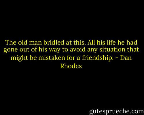 The old man bridled at this. All his life he had gone out of his way to avoid any situation that might be mistaken for a friendship. - Dan Rhodes