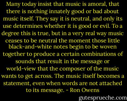Many today insist that music is amoral, that there is nothing innately good or bad about music itself. They say it is neutral, and only its use determines whether it is good or evil. To a degree this is true, but in a very real way music ceases to be neutral the moment those little black-and-white notes begin to be woven together to produce a certain combinations of sounds that result in the message or world-view that the composer of the music wants to get across. The music itself becomes a statement, even when words are not attached to its message. - Ron Owens