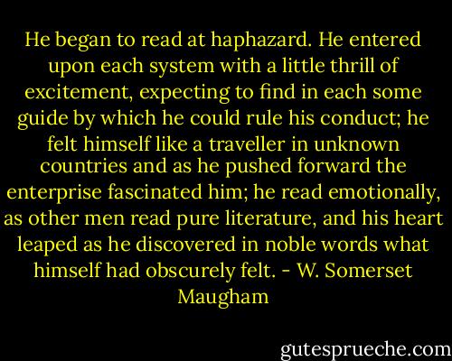 He began to read at haphazard. He entered upon each system with a little thrill of excitement, expecting to find in each some guide by which he could rule his conduct; he felt himself like a traveller in unknown countries and as he pushed forward the enterprise fascinated him; he read emotionally, as other men read pure literature, and his heart leaped as he discovered in noble words what himself had obscurely felt. - W. Somerset Maugham