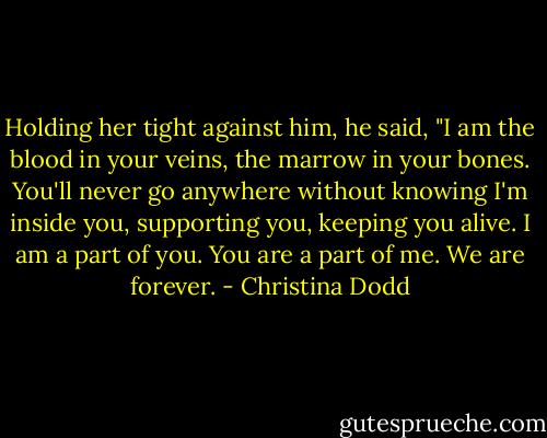 Holding her tight against him, he said, "I am the blood in your veins, the marrow in your bones. You'll never go anywhere without knowing I'm inside you, supporting you, keeping you alive. I am a part of you. You are a part of me. We are forever. - Christina Dodd