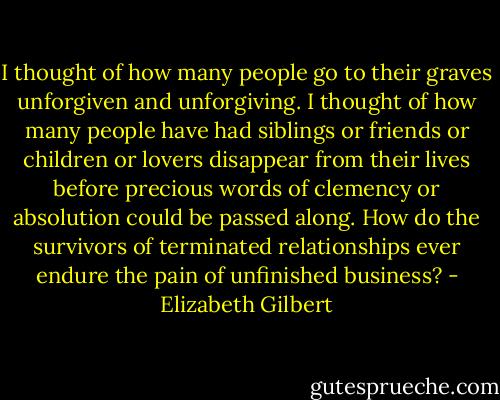 I thought of how many people go to their graves unforgiven and unforgiving. I thought of how many people have had siblings or friends or children or lovers disappear from their lives before precious words of clemency or absolution could be passed along. How do the survivors of terminated relationships ever endure the pain of unfinished business? - Elizabeth Gilbert