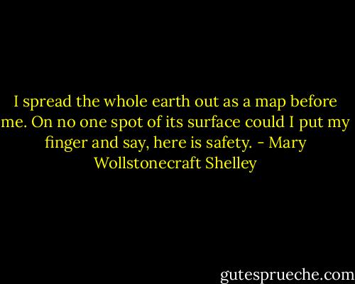 I spread the whole earth out as a map before me. On no one spot of its surface could I put my finger and say, here is safety. - Mary Wollstonecraft Shelley