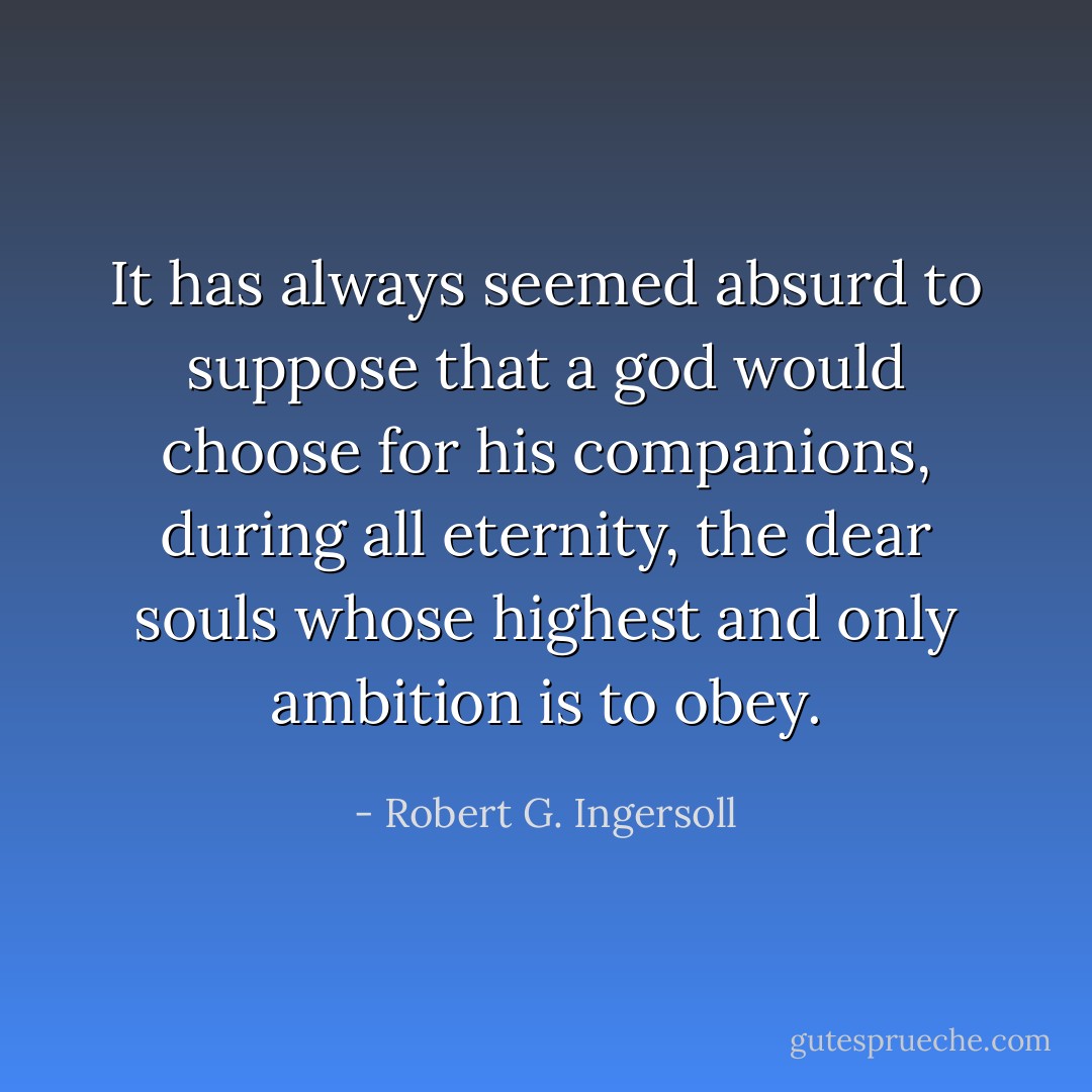 It has always seemed absurd to suppose that a god would choose for his companions, during all eternity, the dear souls whose highest and only ambition is to obey. - Robert G. Ingersoll