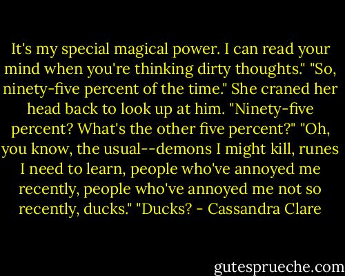 It's my special magical power. I can read your mind when you're thinking dirty thoughts."<br />"So, ninety-five percent of the time."<br />She craned her head back to look up at him. "Ninety-five percent? What's the other five percent?"<br />"Oh, you know, the usual--demons I might kill, runes I need to learn, people who've annoyed me recently, people who've annoyed me not so recently, ducks."<br />"Ducks? - Cassandra Clare