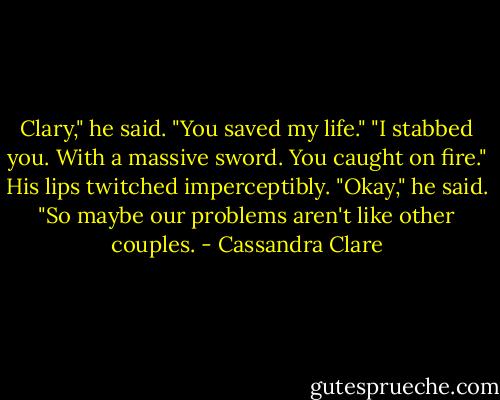 Clary," he said. "You saved my life."<br />"I stabbed you. With a massive sword. You caught on fire."<br />His lips twitched imperceptibly. "Okay," he said. "So maybe our problems aren't like other couples. - Cassandra Clare