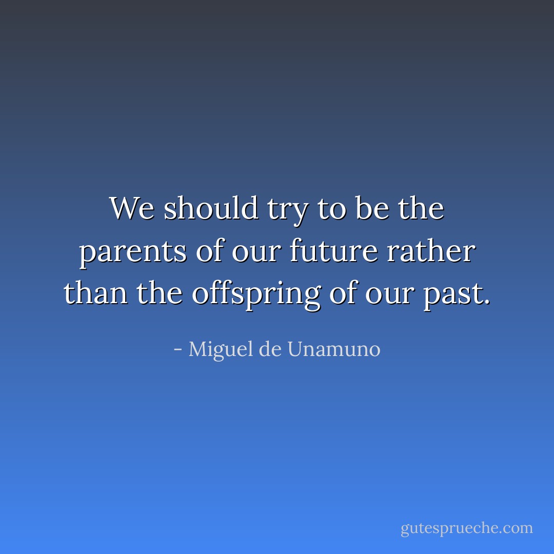 We should try to be the parents of our future rather than the offspring of our past. - Miguel de Unamuno