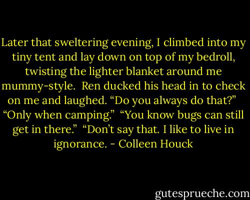 Later that sweltering evening, I climbed into my tiny tent and lay down on top of my bedroll, twisting the lighter blanket around me mummy-style.<br /><br />Ren ducked his head in to check on me and laughed. “Do you always do that?”<br /><br />“Only when camping.”<br /><br />“You know bugs can still get in there.”<br /><br />“Don’t say that. I like to live in ignorance. - Colleen Houck
