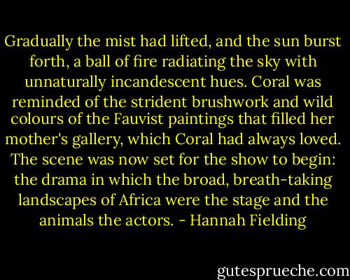 Gradually the mist had lifted, and the sun burst forth, a ball of fire radiating the sky with unnaturally incandescent hues. Coral was reminded of the strident brushwork and wild colours of the Fauvist paintings that filled her mother's gallery, which Coral had always loved. The scene was now set for the show to begin: the drama in which the broad, breath-taking landscapes of Africa were the stage and the animals the actors. - Hannah Fielding