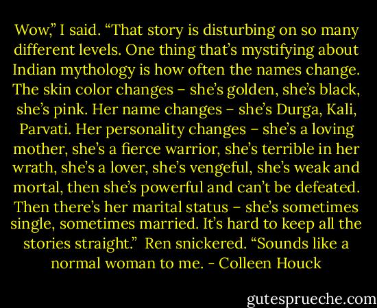 Wow,” I said. “That story is disturbing on so many different levels. One thing that’s mystifying about Indian mythology is how often the names change. The skin color changes – she’s golden, she’s black, she’s pink. Her name changes – she’s Durga, Kali, Parvati. Her personality changes – she’s a loving mother, she’s a fierce warrior, she’s terrible in her wrath, she’s a lover, she’s vengeful, she’s weak and mortal, then she’s powerful and can’t be defeated. Then there’s her marital status – she’s sometimes single, sometimes married. It’s hard to keep all the stories straight.”<br /><br />Ren snickered. “Sounds like a normal woman to me. - Colleen Houck