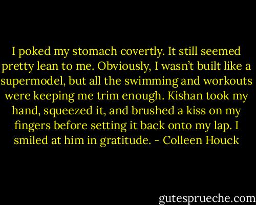 I poked my stomach covertly. It still seemed pretty lean to me. Obviously, I wasn’t built like a supermodel, but all the swimming and workouts were keeping me trim enough. Kishan took my hand, squeezed it, and brushed a kiss on my fingers before setting it back onto my lap. I smiled at him in gratitude. - Colleen Houck