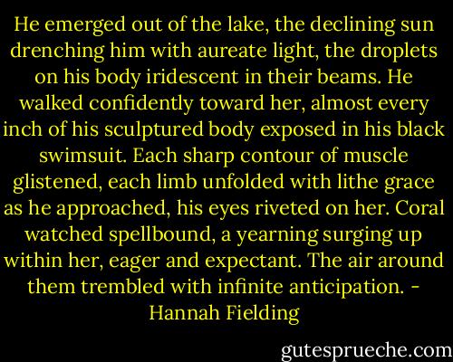 He emerged out of the lake, the declining sun drenching him with aureate light, the droplets on his body iridescent in their beams. He walked confidently toward her, almost every inch of his sculptured body exposed in his black swimsuit. Each sharp contour of muscle glistened, each limb unfolded with lithe grace as he approached, his eyes riveted on her. Coral watched spellbound, a yearning surging up within her, eager and expectant. The air around them trembled with infinite anticipation. - Hannah Fielding