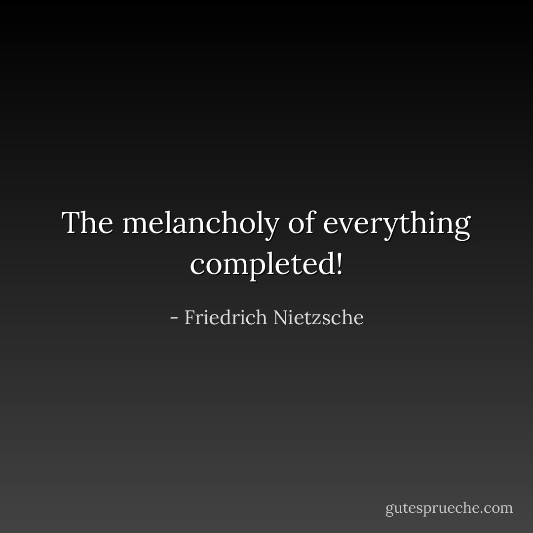 The melancholy of everything completed! - Friedrich Nietzsche