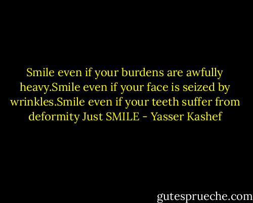 Smile even if your burdens are awfully heavy.Smile even if your face is seized by wrinkles.Smile even if your teeth suffer from deformity Just SMILE - Yasser Kashef