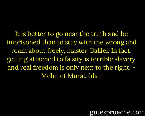 It is better to go near the truth and be imprisoned than to stay with the wrong and roam about freely, master Galilei. In fact, getting attached to falsity is terrible slavery, and real freedom is only next to the right. - Mehmet Murat ildan