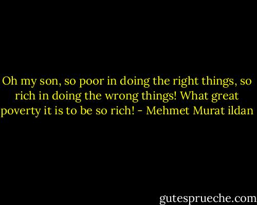 Oh my son, so poor in doing the right things, so rich in doing the wrong things! What great poverty it is to be so rich! - Mehmet Murat ildan