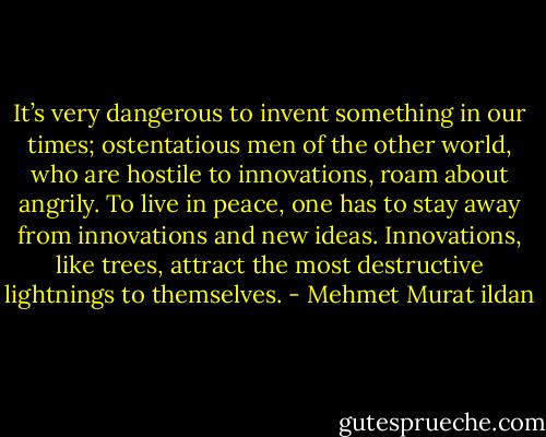 It’s very dangerous to invent something in our times; ostentatious men of the other world, who are hostile to innovations, roam about angrily. To live in peace, one has to stay away from innovations and new ideas. Innovations, like trees, attract the most destructive lightnings to themselves. - Mehmet Murat ildan