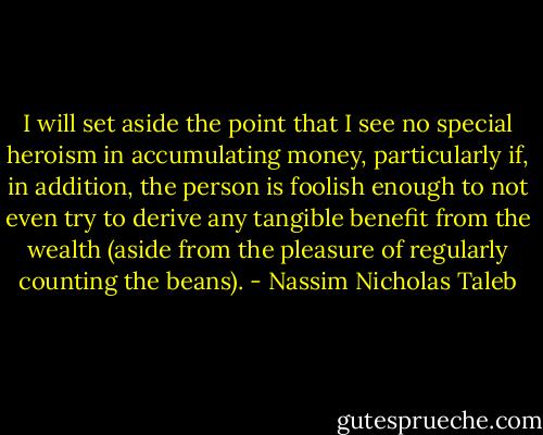 I will set aside the point that I see no special heroism in accumulating money, particularly if, in addition, the person is foolish enough to not even try to derive any tangible benefit from the wealth (aside from the pleasure of regularly counting the beans). - Nassim Nicholas Taleb