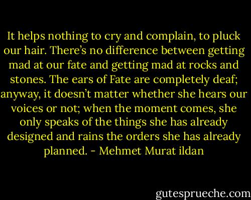 It helps nothing to cry and complain, to pluck our hair. There’s no difference between getting mad at our fate and getting mad at rocks and stones. The ears of Fate are completely deaf; anyway, it doesn’t matter whether she hears our voices or not; when the moment comes, she only speaks of the things she has already designed and rains the orders she has already planned. - Mehmet Murat ildan
