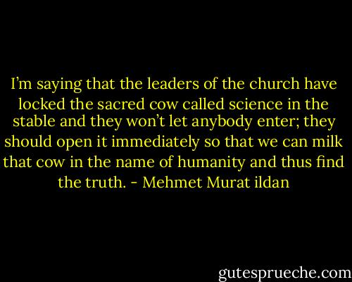 I’m saying that the leaders of the church have locked the sacred cow called science in the stable and they won’t let anybody enter; they should open it immediately so that we can milk that cow in the name of humanity and thus find the truth. - Mehmet Murat ildan