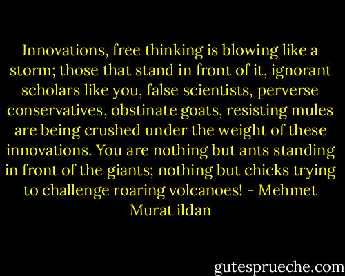 Innovations, free thinking is blowing like a storm; those that stand in front of it, ignorant scholars like you, false scientists, perverse conservatives, obstinate goats, resisting mules are being crushed under the weight of these innovations. You are nothing but ants standing in front of the giants; nothing but chicks trying to challenge roaring volcanoes! - Mehmet Murat ildan