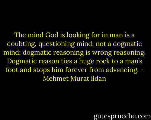 The mind God is looking for in man is a doubting, questioning mind, not a dogmatic mind; dogmatic reasoning is wrong reasoning. Dogmatic reason ties a huge rock to a man’s foot and stops him forever from advancing. - Mehmet Murat ildan