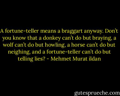 A fortune-teller means a braggart anyway. Don’t you know that a donkey can’t do but braying, a wolf can’t do but howling, a horse can’t do but neighing, and a fortune-teller can’t do but telling lies? - Mehmet Murat ildan