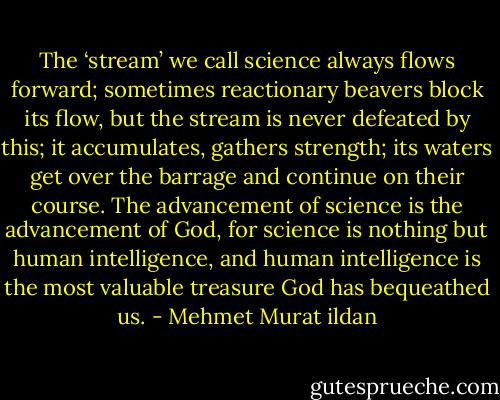 The ‘stream’ we call science always flows forward; sometimes reactionary beavers block its flow, but the stream is never defeated by this; it accumulates, gathers strength; its waters get over the barrage and continue on their course. The advancement of science is the advancement of God, for science is nothing but human intelligence, and human intelligence is the most valuable treasure God has bequeathed us. - Mehmet Murat ildan