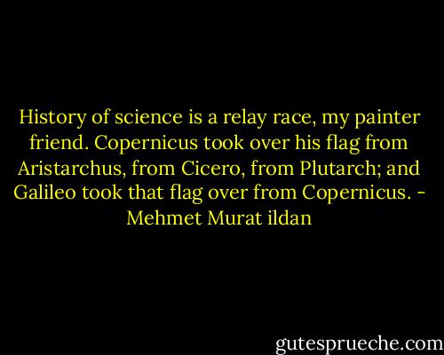 History of science is a relay race, my painter friend. Copernicus took over his flag from Aristarchus, from Cicero, from Plutarch; and Galileo took that flag over from Copernicus. - Mehmet Murat ildan