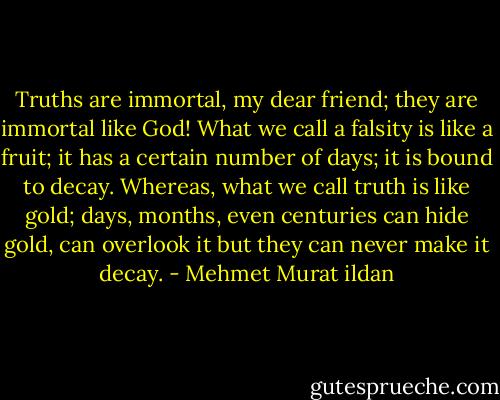 Truths are immortal, my dear friend; they are immortal like God! What we call a falsity is like a fruit; it has a certain number of days; it is bound to decay. Whereas, what we call truth is like gold; days, months, even centuries can hide gold, can overlook it but they can never make it decay. - Mehmet Murat ildan