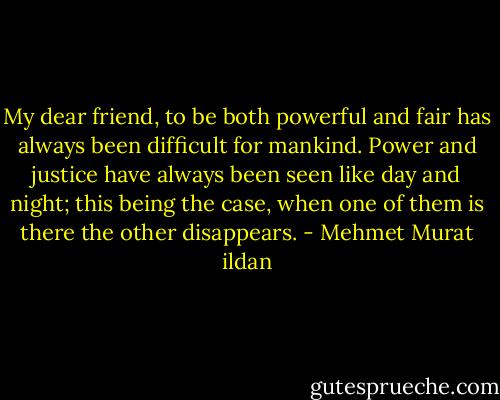 My dear friend, to be both powerful and fair has always been difficult for mankind. Power and justice have always been seen like day and night; this being the case, when one of them is there the other disappears. - Mehmet Murat ildan