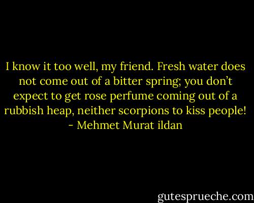 I know it too well, my friend. Fresh water does not come out of a bitter spring; you don’t expect to get rose perfume coming out of a rubbish heap, neither scorpions to kiss people! - Mehmet Murat ildan