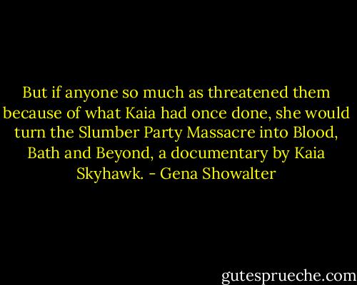 But if anyone<br />so much as threatened them because of what Kaia<br />had once done, she would turn the Slumber Party<br />Massacre into Blood, Bath and Beyond, a<br />documentary by Kaia Skyhawk. - Gena Showalter