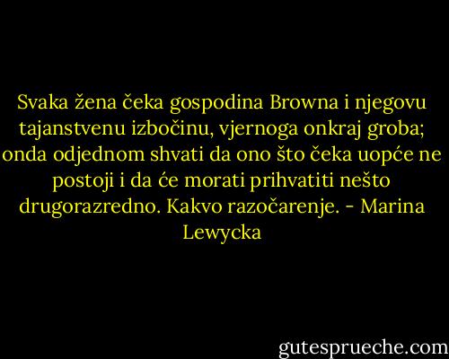 Svaka žena čeka gospodina Browna i njegovu tajanstvenu izbočinu, vjernoga onkraj groba; onda odjednom shvati da ono što čeka uopće ne postoji i da će morati prihvatiti nešto drugorazredno. Kakvo razočarenje. - Marina Lewycka