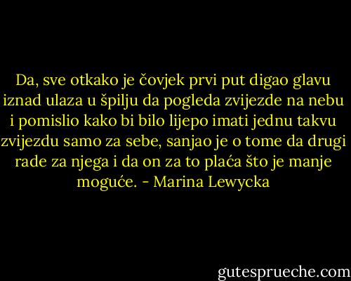 Da, sve otkako je čovjek prvi put digao glavu iznad ulaza u špilju da pogleda zvijezde na nebu i pomislio kako bi bilo lijepo imati jednu takvu zvijezdu samo za sebe, sanjao je o tome da drugi rade za njega i da on za to plaća što je manje moguće. - Marina Lewycka