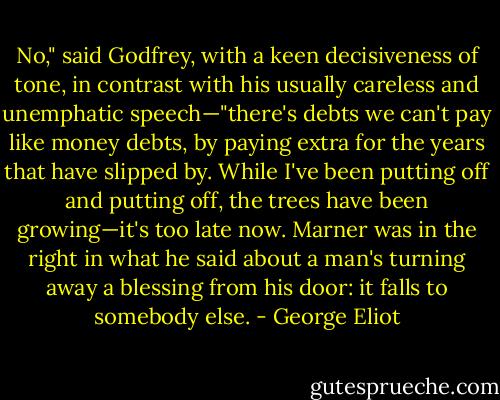 No," said Godfrey, with a keen decisiveness of tone, in contrast with his usually careless and unemphatic speech—"there's debts we can't pay like money debts, by paying extra for the years that have slipped by. While I've been putting off and putting off, the trees have been growing—it's too late now. Marner was in the right in what he said about a man's turning away a blessing from his door: it falls to somebody else. - George Eliot