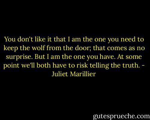 You don't like it that I am the one you need to keep the wolf from the door; that comes as no surprise. But I am the one you have. At some point we'll both have to risk telling the truth. - Juliet Marillier