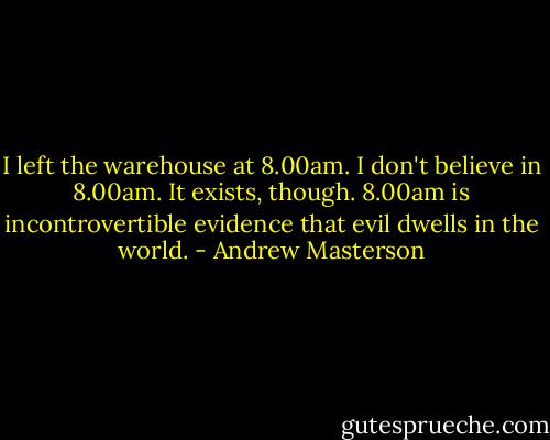 I left the warehouse at 8.00am. I don't believe in 8.00am. It exists, though. 8.00am is incontrovertible evidence that evil dwells in the world. - Andrew Masterson