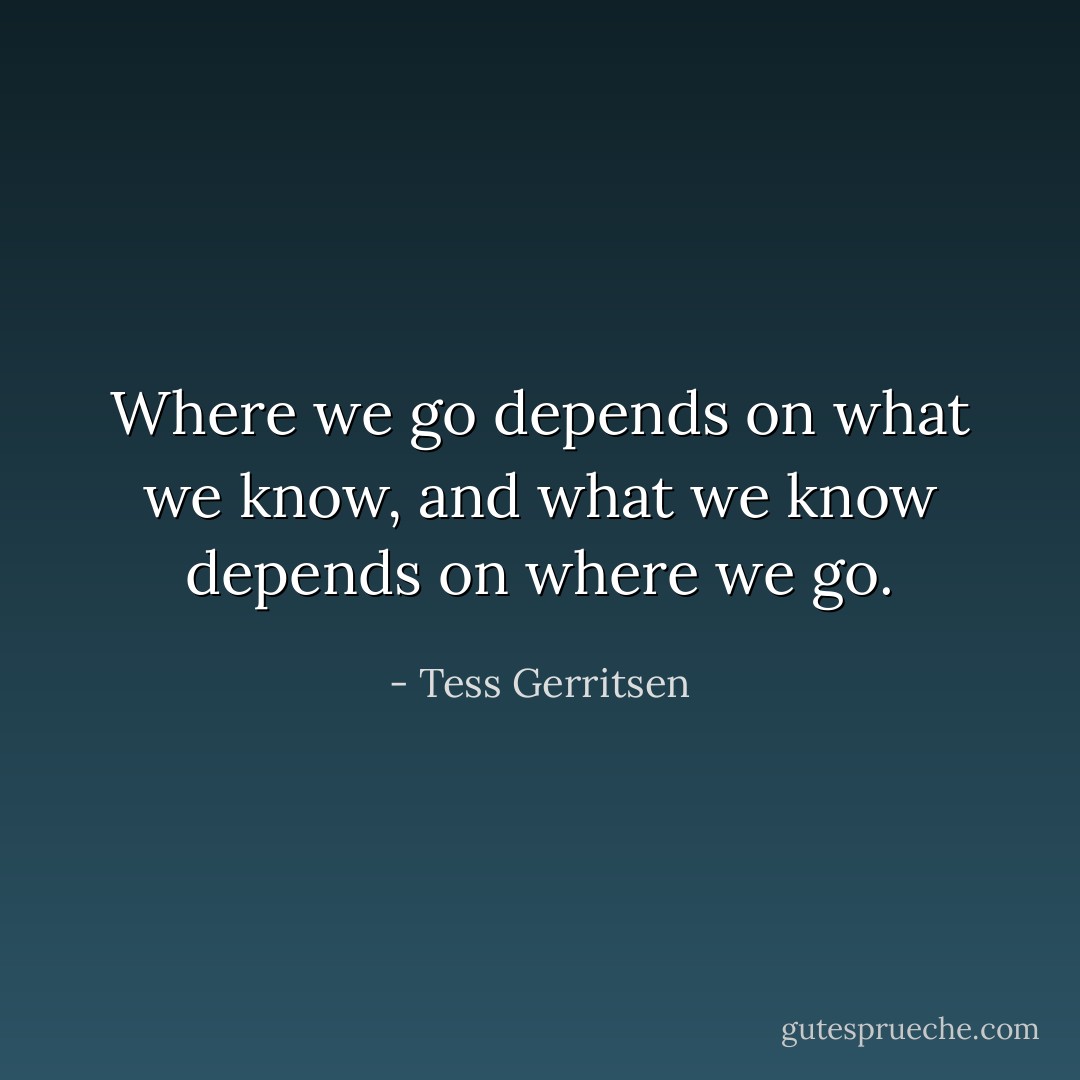 Where we go depends on what we know, and what we know depends on where we go. - Tess Gerritsen