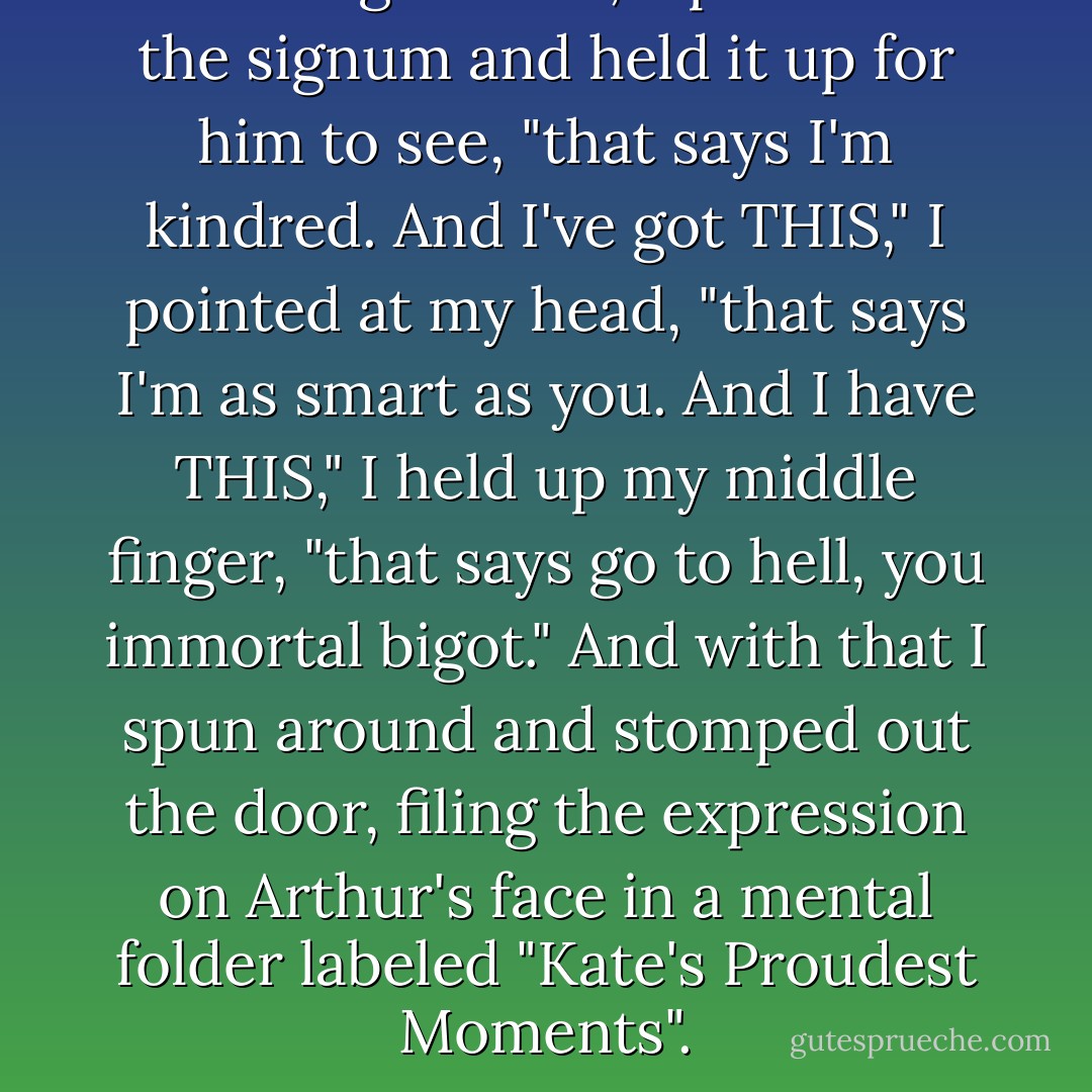 And I've got THIS," I pulled out the signum and held it up for him to see, "that says I'm kindred. And I've got THIS," I pointed at my head, "that says I'm as smart as you. And I have THIS," I held up my middle finger, "that says go to hell, you immortal bigot."<br />And with that I spun around and stomped out the door, filing the expression on Arthur's face in a mental folder labeled "Kate's Proudest Moments". - Amy Plum
