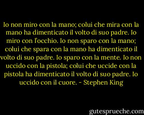Io non miro con la mano; colui che mira con la mano ha dimenticato il volto di suo padre. Io miro con l’occhio.<br />Io non sparo con la mano; colui che spara con la mano ha dimenticato il volto di suo padre. Io sparo con la mente.<br />Io non uccido con la pistola; colui che uccide con la pistola ha dimenticato il volto di suo padre.<br />Io uccido con il cuore. - Stephen King