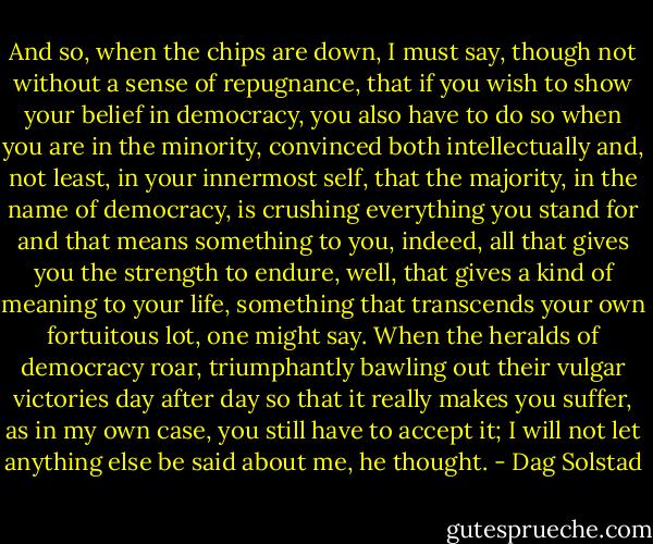 And so, when the chips are down, I must say, though not without a sense of repugnance, that if you wish to show your belief in democracy, you also have to do so when you are in the minority, convinced both intellectually and, not least, in your innermost self, that the majority, in the name of democracy, is crushing everything you stand for and that means something to you, indeed, all that gives you the strength to endure, well, that gives a kind of meaning to your life, something that transcends your own fortuitous lot, one might say. When the heralds of democracy roar, triumphantly bawling out their vulgar victories day after day so that it really makes you suffer, as in my own case, you still have to accept it; I will not let anything else be said about me, he thought. - Dag Solstad