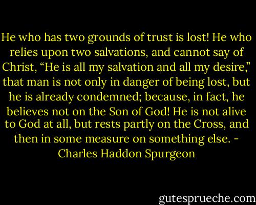 He who has two grounds of trust is lost! He who relies upon two<br />salvations, and cannot say of Christ, “He is all my salvation and all my desire,” that man is not only in danger of being<br />lost, but he is already condemned; because, in fact, he believes not on the Son of God! He is not alive to God at all, but rests partly on the Cross, and then in some measure on something else. - Charles Haddon Spurgeon